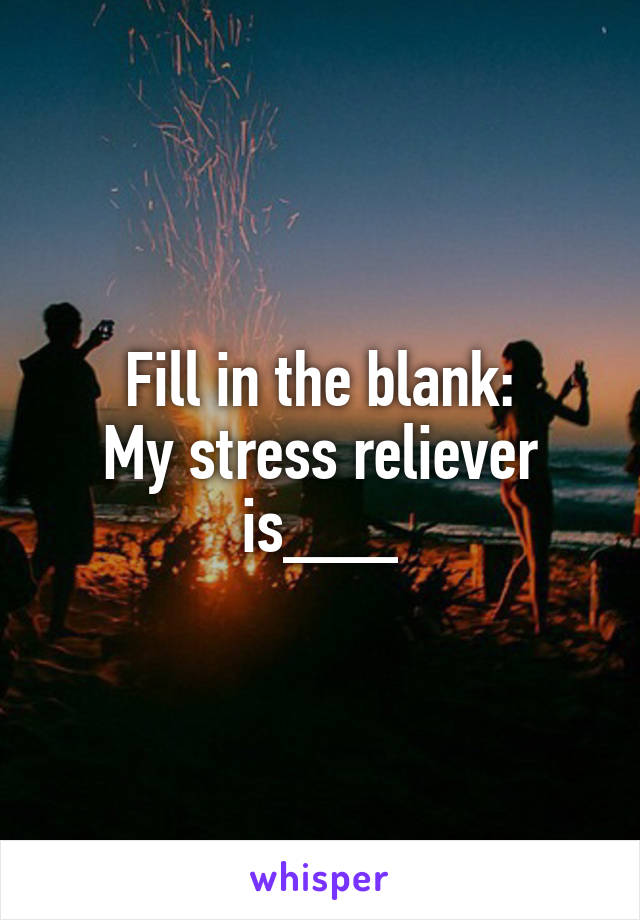 Fill in the blank:
My stress reliever is___