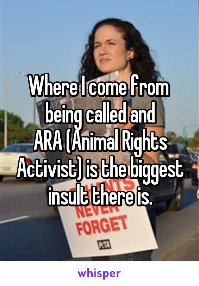 Where I come from 
being called and
ARA (Animal Rights Activist) is the biggest insult there is.