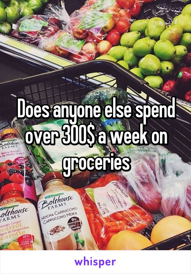 Does anyone else spend over 300$ a week on groceries
