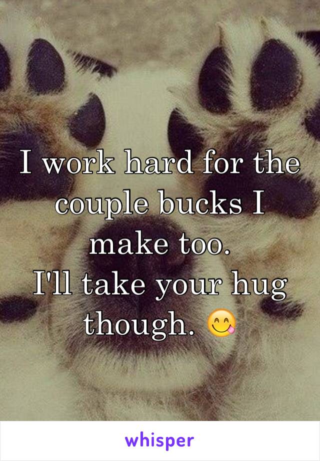 I work hard for the couple bucks I make too. 
I'll take your hug though. 😋