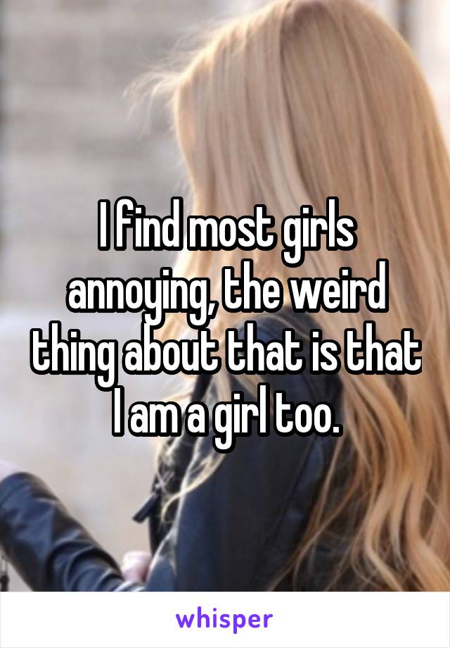 I find most girls annoying, the weird thing about that is that I am a girl too.