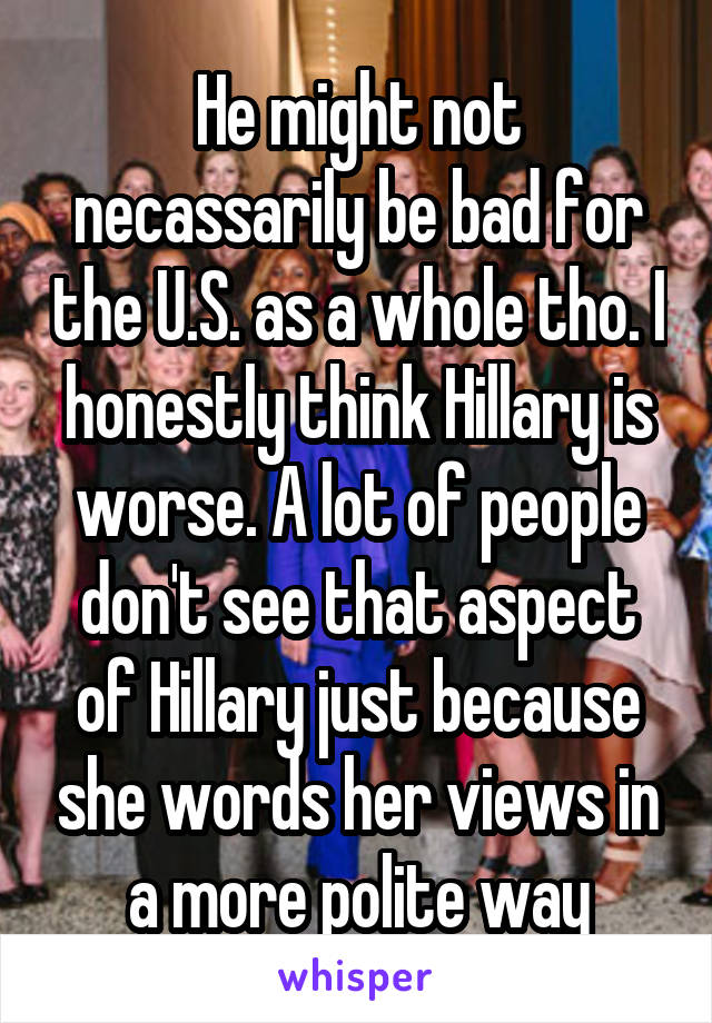 He might not necassarily be bad for the U.S. as a whole tho. I honestly think Hillary is worse. A lot of people don't see that aspect of Hillary just because she words her views in a more polite way
