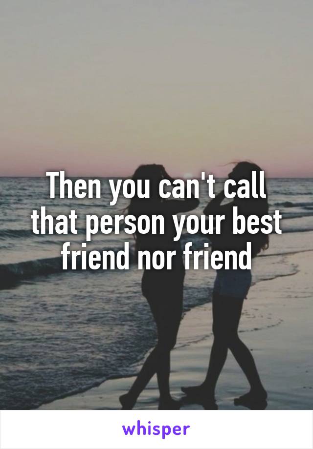 Then you can't call that person your best friend nor friend