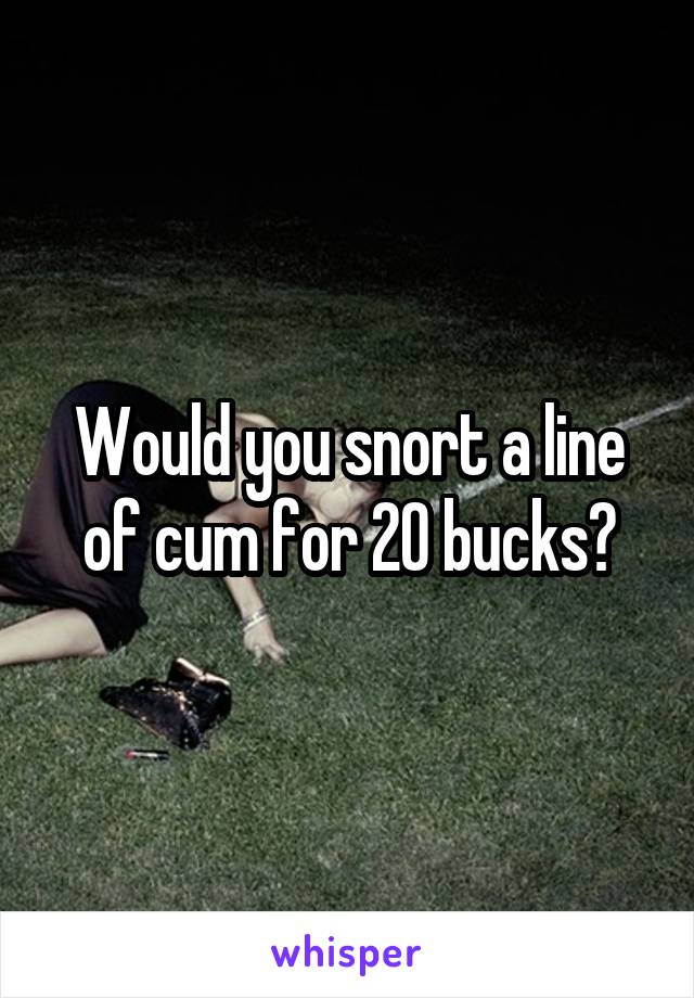 Would you snort a line of cum for 20 bucks?