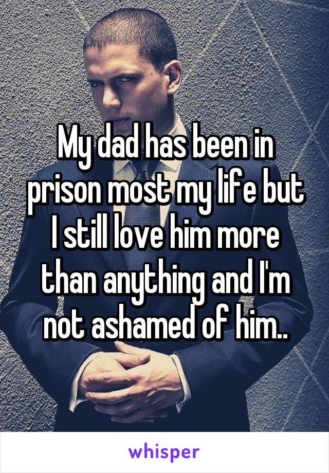 My dad has been in prison most my life but I still love him more than anything and I'm not ashamed of him..