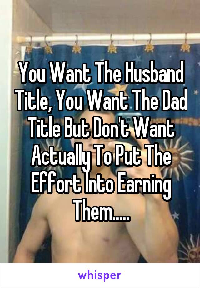 You Want The Husband Title, You Want The Dad Title But Don't Want Actually To Put The Effort Into Earning Them.....