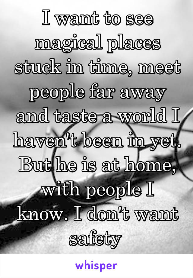 I want to see magical places stuck in time, meet people far away and taste a world I haven't been in yet. But he is at home, with people I know. I don't want safety 
but I want him.