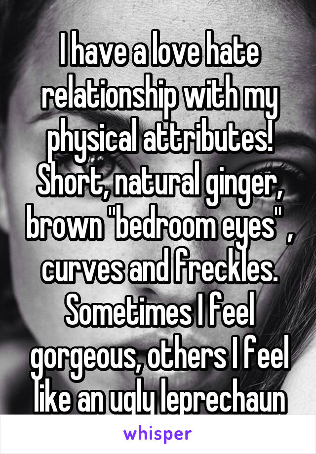 I have a love hate relationship with my physical attributes!
Short, natural ginger, brown "bedroom eyes" , curves and freckles. Sometimes I feel gorgeous, others I feel like an ugly leprechaun
