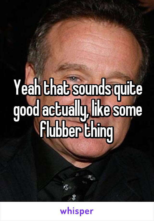 Yeah that sounds quite good actually, like some flubber thing 