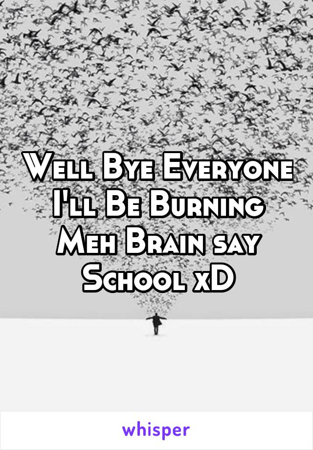 Well Bye Everyone I'll Be Burning Meh Brain say School xD