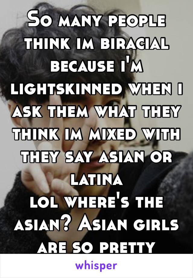 So many people think im biracial because i'm lightskinned when i ask them what they think im mixed with they say asian or latina 
lol where's the asian? Asian girls are so pretty though 😊