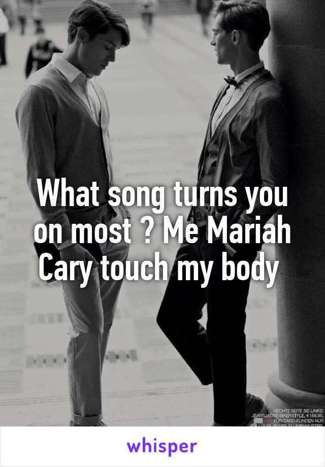 What song turns you on most ? Me Mariah Cary touch my body 