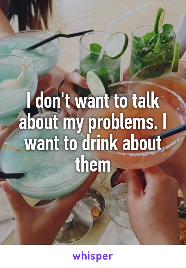 I don't want to talk about my problems. I want to drink about them