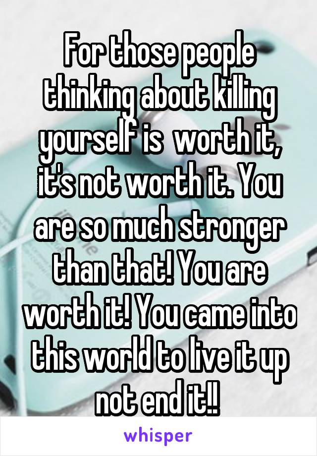 For those people thinking about killing yourself is  worth it, it's not worth it. You are so much stronger than that! You are worth it! You came into this world to live it up not end it!! 