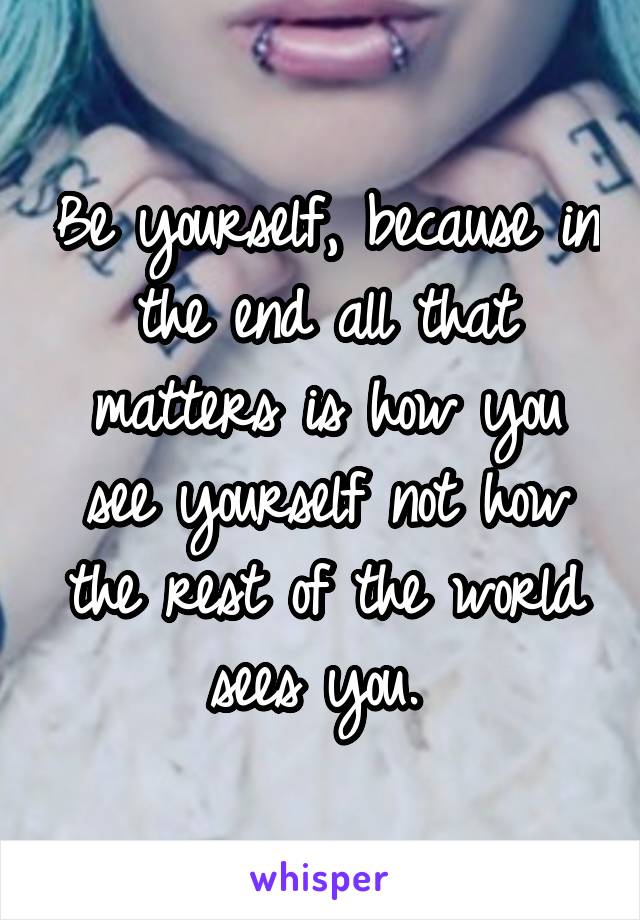 Be yourself, because in the end all that matters is how you see yourself not how the rest of the world sees you. 