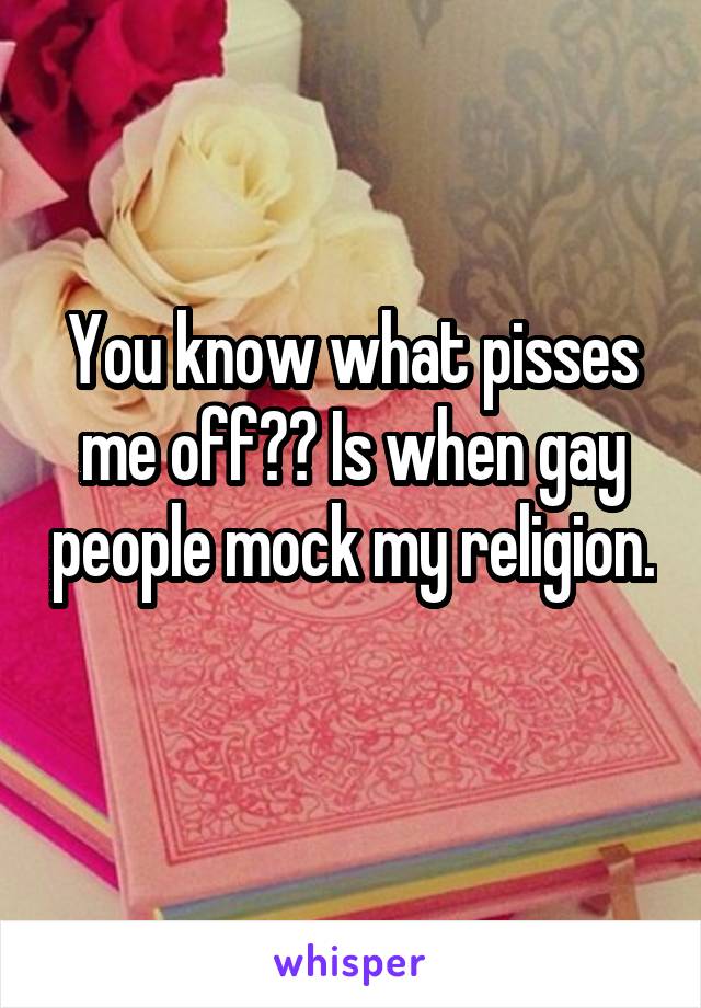 You know what pisses me off?? Is when gay people mock my religion. 