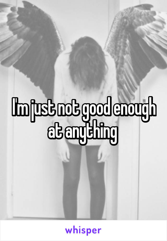 I'm just not good enough at anything 