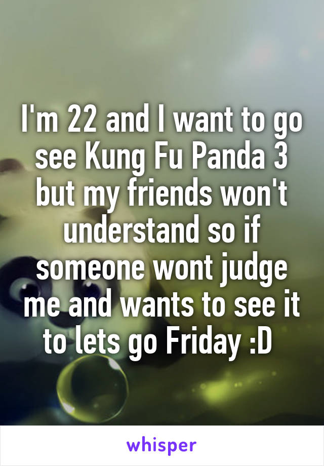 I'm 22 and I want to go see Kung Fu Panda 3 but my friends won't understand so if someone wont judge me and wants to see it to lets go Friday :D 