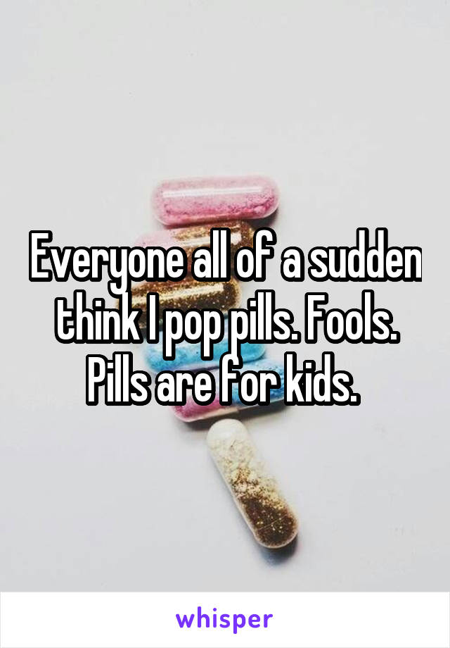 Everyone all of a sudden think I pop pills. Fools. Pills are for kids. 