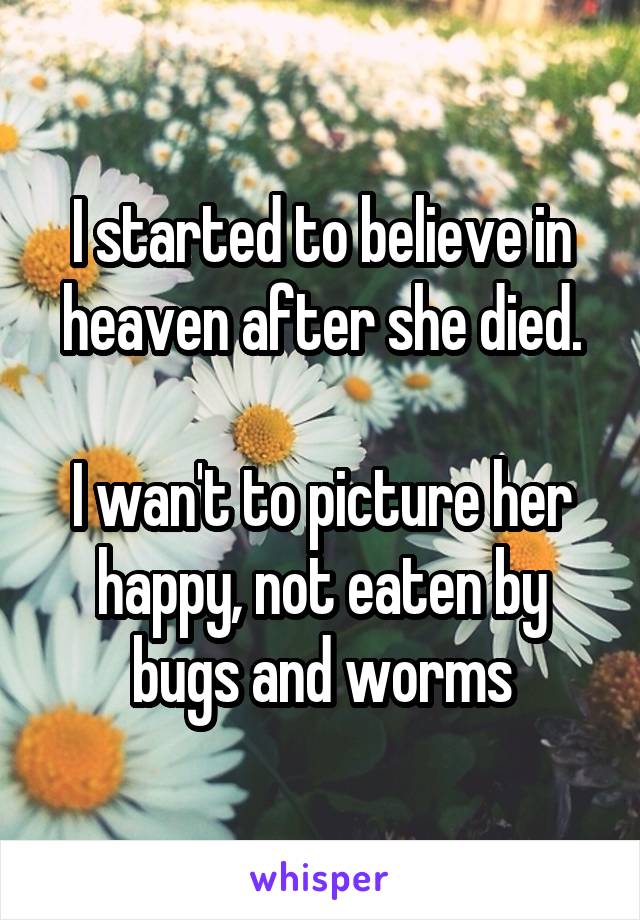 I started to believe in heaven after she died.
 
I wan't to picture her happy, not eaten by bugs and worms