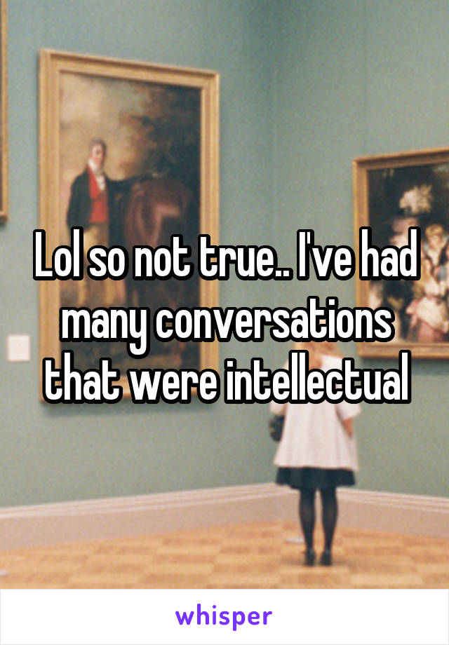 Lol so not true.. I've had many conversations that were intellectual