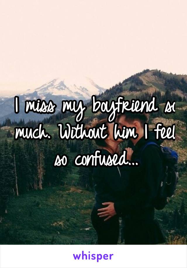 I miss my boyfriend so much. Without him I feel so confused...