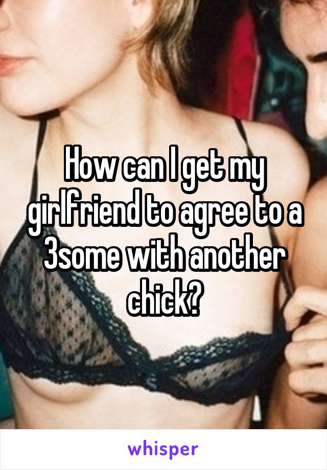 How can I get my girlfriend to agree to a 3some with another chick?