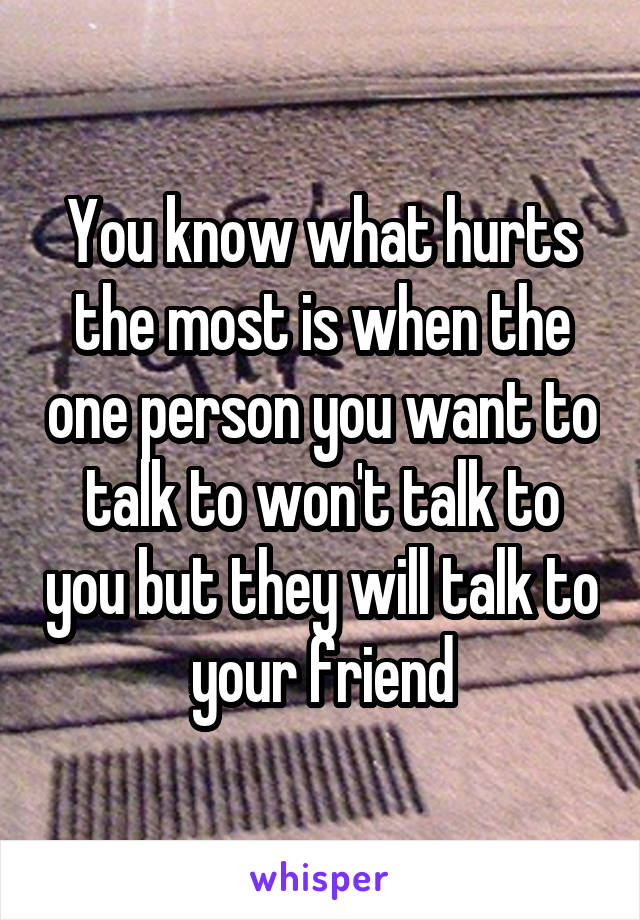 You know what hurts the most is when the one person you want to talk to won't talk to you but they will talk to your friend