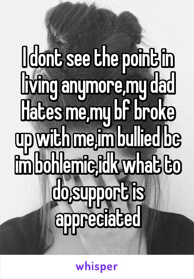 I dont see the point in living anymore,my dad Hates me,my bf broke up with me,im bullied bc im bohlemic,idk what to do,support is appreciated