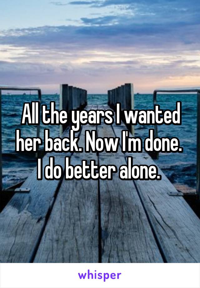 All the years I wanted her back. Now I'm done. 
I do better alone. 