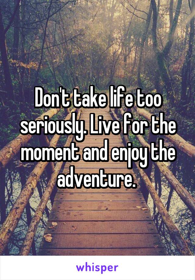 Don't take life too seriously. Live for the moment and enjoy the adventure. 