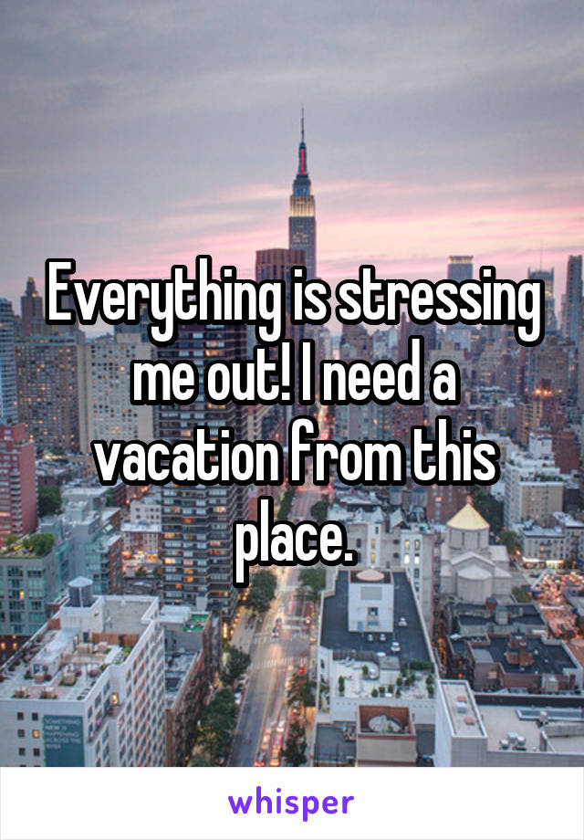 Everything is stressing me out! I need a vacation from this place.