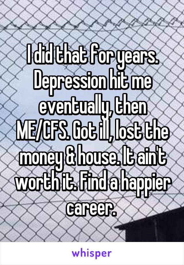I did that for years. Depression hit me eventually, then ME/CFS. Got ill, lost the money & house. It ain't worth it. Find a happier career. 