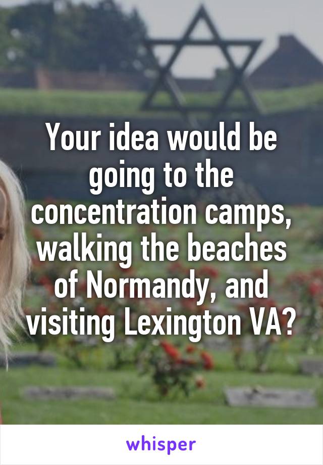 Your idea would be going to the concentration camps, walking the beaches of Normandy, and visiting Lexington VA?