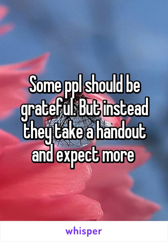 Some ppl should be grateful. But instead they take a handout and expect more 