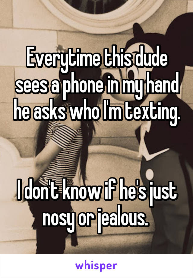 Everytime this dude sees a phone in my hand he asks who I'm texting. 

I don't know if he's just nosy or jealous. 
