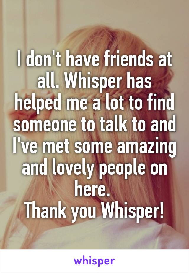 I don't have friends at all. Whisper has helped me a lot to find someone to talk to and I've met some amazing and lovely people on here. 
Thank you Whisper!