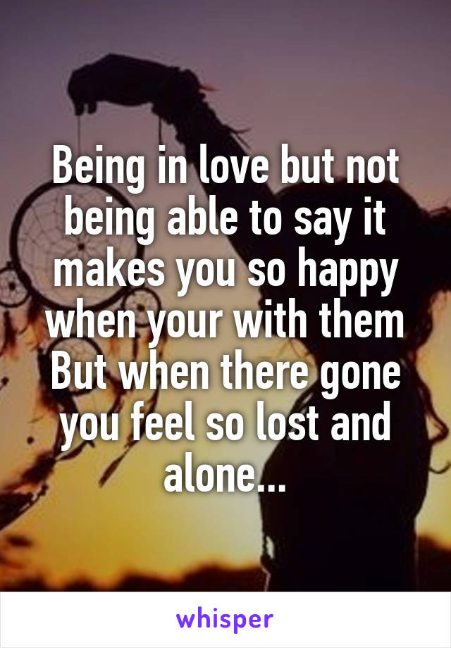 Being in love but not being able to say it makes you so happy when your with them
But when there gone you feel so lost and alone...