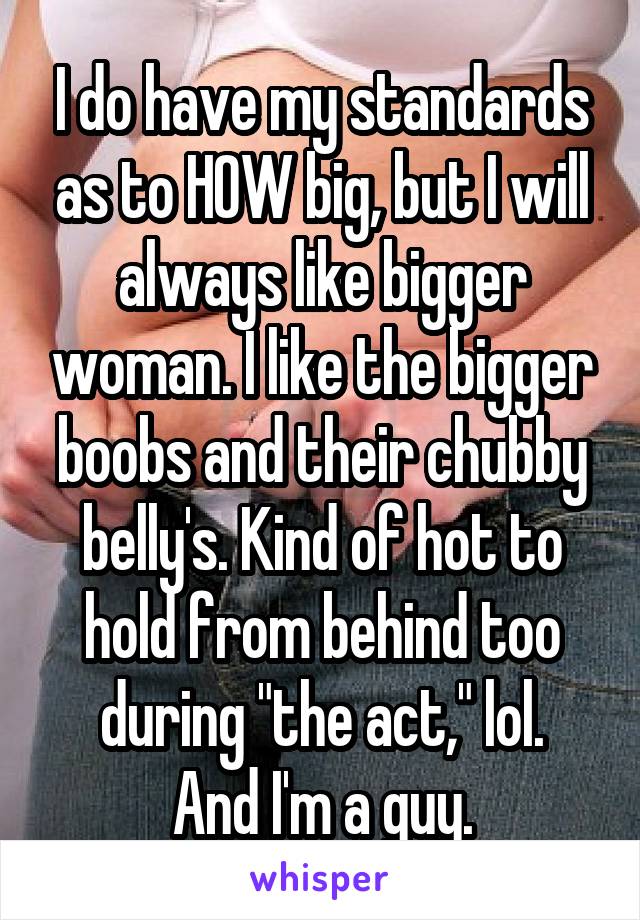 I do have my standards as to HOW big, but I will always like bigger woman. I like the bigger boobs and their chubby belly's. Kind of hot to hold from behind too during "the act," lol.
And I'm a guy.