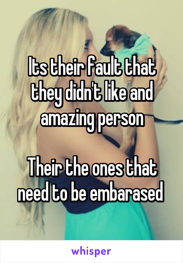 Its their fault that they didn't like and amazing person

Their the ones that need to be embarased 