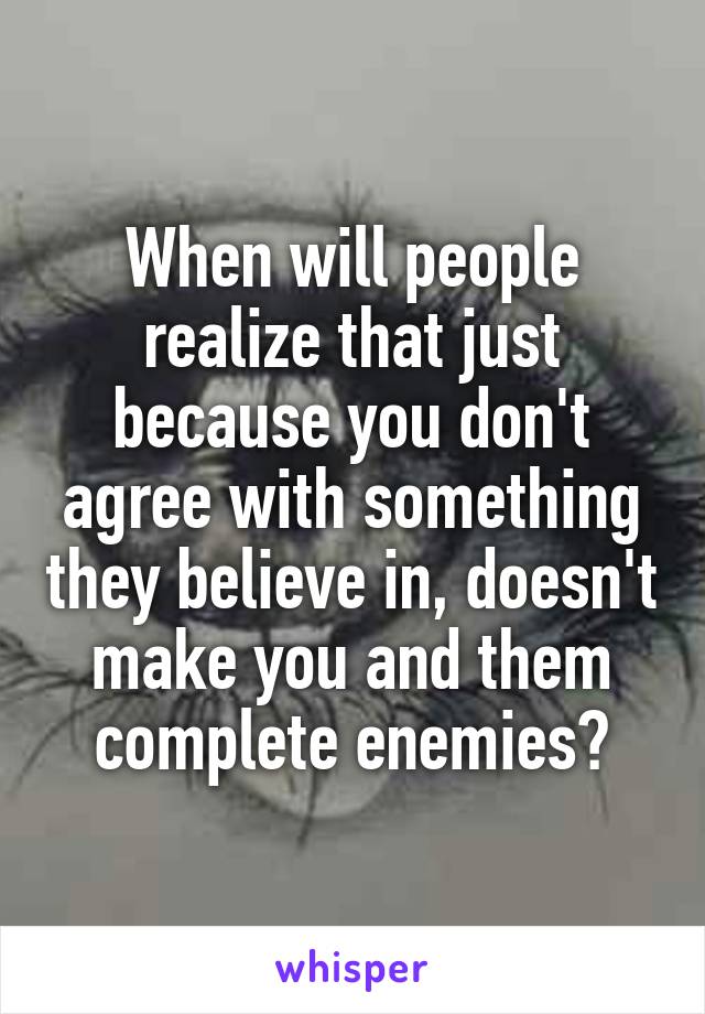 When will people realize that just because you don't agree with something they believe in, doesn't make you and them complete enemies?