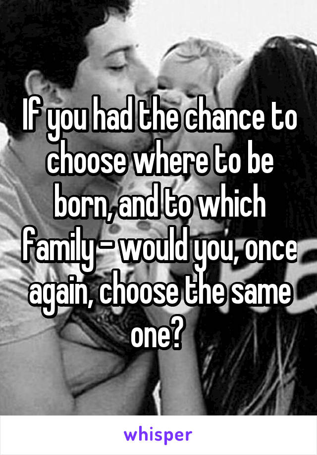 If you had the chance to choose where to be born, and to which family - would you, once again, choose the same one? 