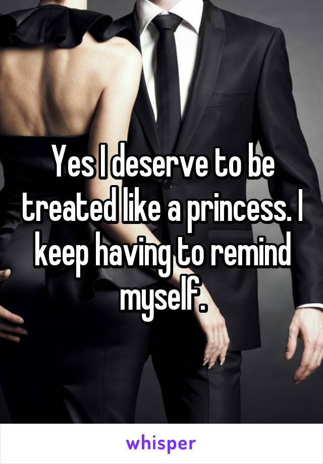 Yes I deserve to be treated like a princess. I keep having to remind myself.