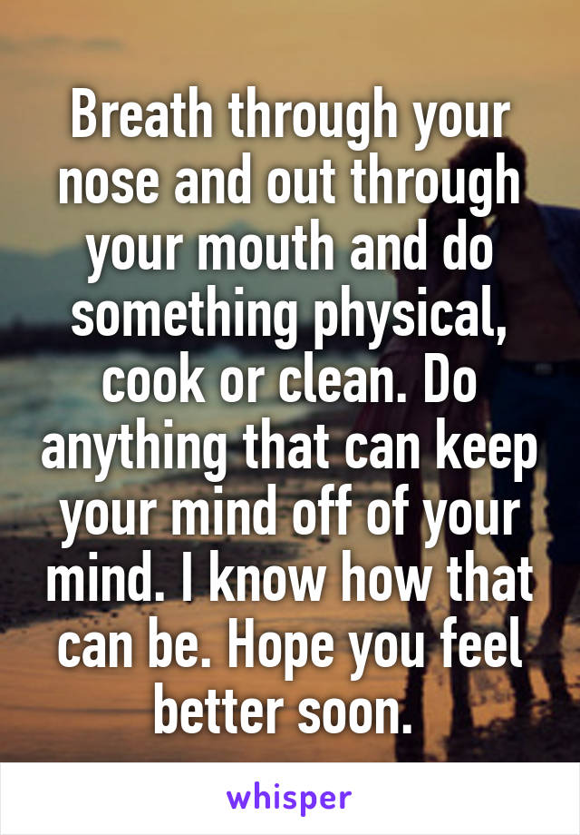 Breath through your nose and out through your mouth and do something physical, cook or clean. Do anything that can keep your mind off of your mind. I know how that can be. Hope you feel better soon. 