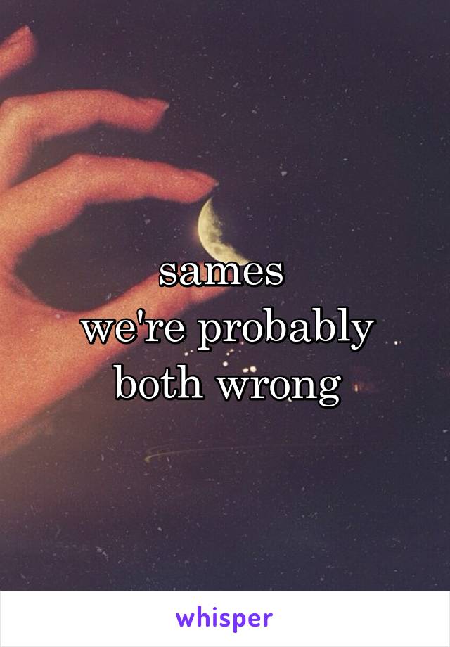 sames 
we're probably both wrong