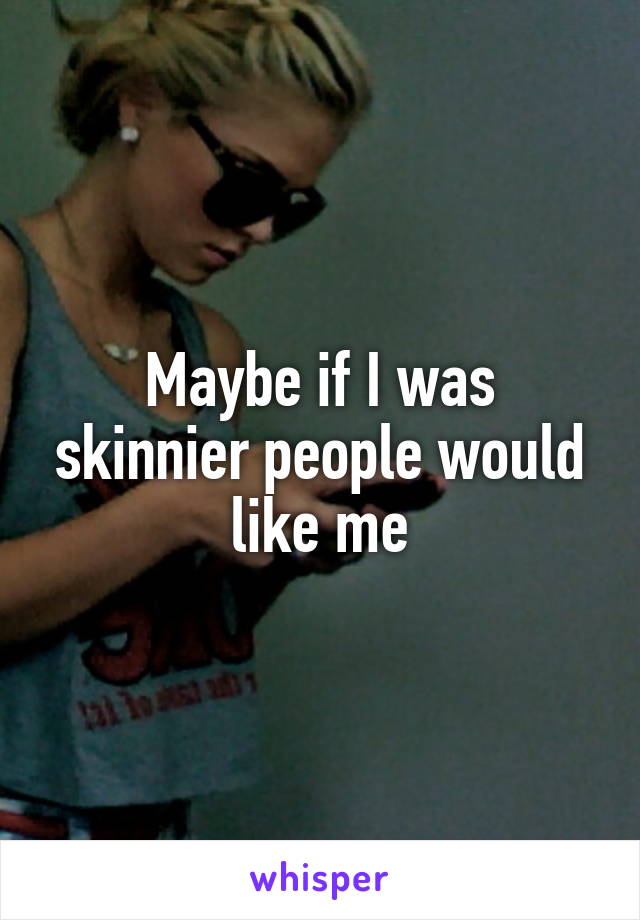 Maybe if I was skinnier people would like me