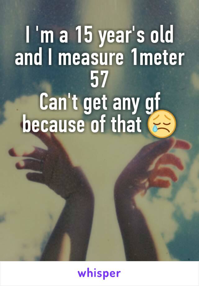 I 'm a 15 year's old and I measure 1meter 57
Can't get any gf because of that 😢