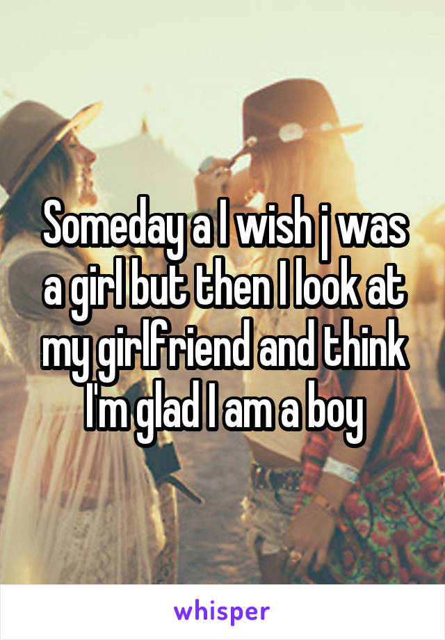Someday a I wish j was a girl but then I look at my girlfriend and think I'm glad I am a boy