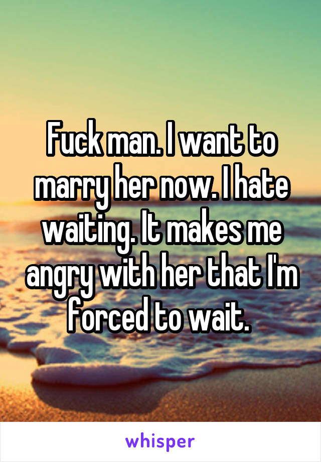 Fuck man. I want to marry her now. I hate waiting. It makes me angry with her that I'm forced to wait. 