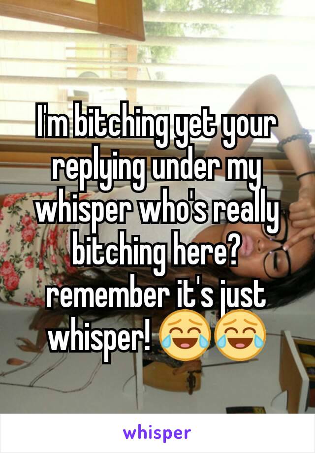 I'm bitching yet your replying under my whisper who's really bitching here?
remember it's just whisper! 😂😂